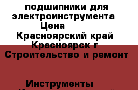 подшипники для электроинструмента › Цена ­ 150 - Красноярский край, Красноярск г. Строительство и ремонт » Инструменты   . Красноярский край,Красноярск г.